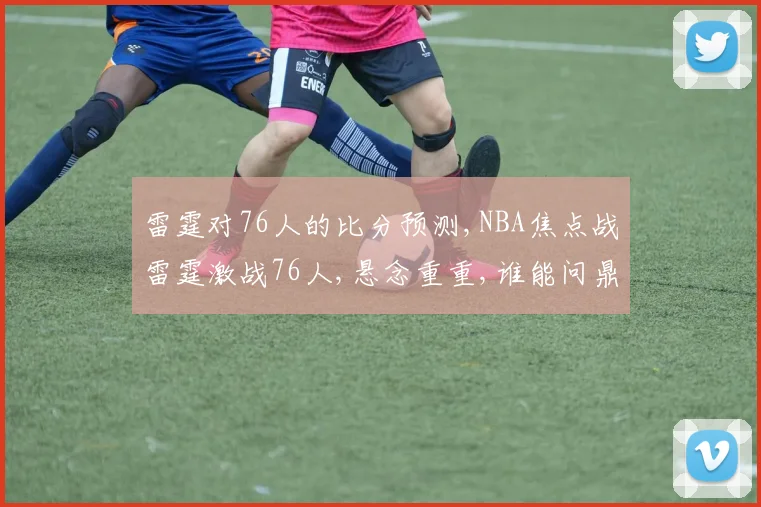 雷霆对76人的比分预测,NBA焦点战雷霆激战76人,悬念重重,谁能问鼎