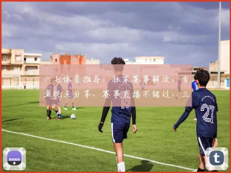 六七体育推荐,独家赛事解读,专业观点分享,赛事直播不错过,三重惊喜等你来