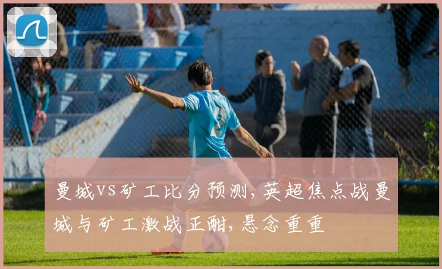 曼城vs矿工比分预测,英超焦点战曼城与矿工激战正酣,悬念重重